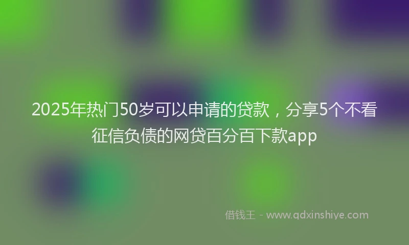 2025年热门50岁可以申请的贷款，分享5个不看征信负债的网贷百分百下款app