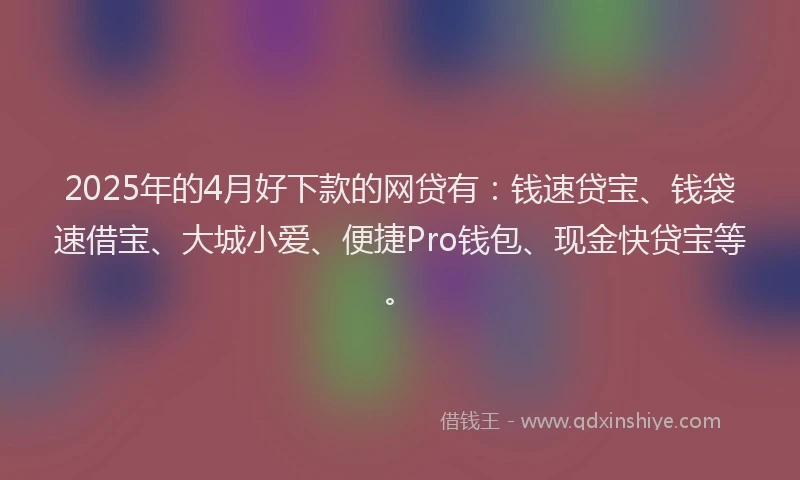 2025年的4月好下款的网贷有：钱速贷宝、钱袋速借宝、大城小爱、便捷Pro钱包、现金快贷宝等。