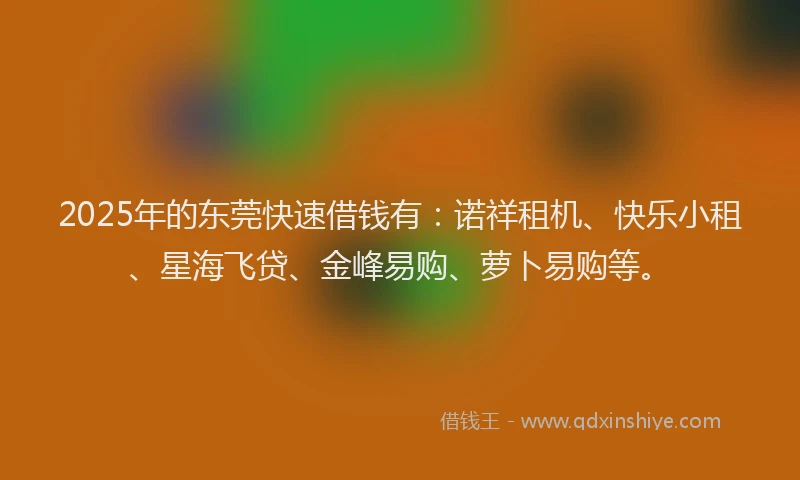 2025年的东莞快速借钱有：诺祥租机、快乐小租、星海飞贷、金峰易购、萝卜易购等。