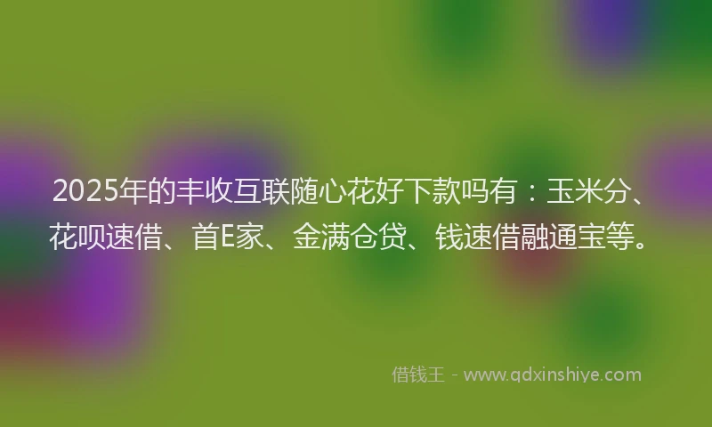 2025年的丰收互联随心花好下款吗有：玉米分、花呗速借、首E家、金满仓贷、钱速借融通宝等。