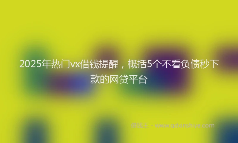 2025年热门vx借钱提醒，概括5个不看负债秒下款的网贷平台