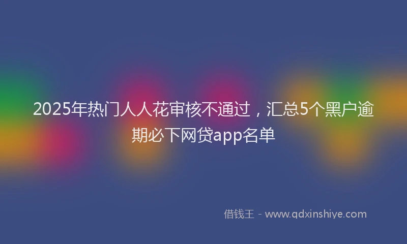 2025年热门人人花审核不通过，汇总5个黑户逾期必下网贷app名单