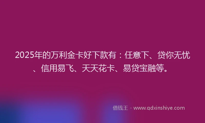 2025年的万利金卡好下款有：任意下、贷你无忧、信用易飞、天天花卡、易贷宝融等。