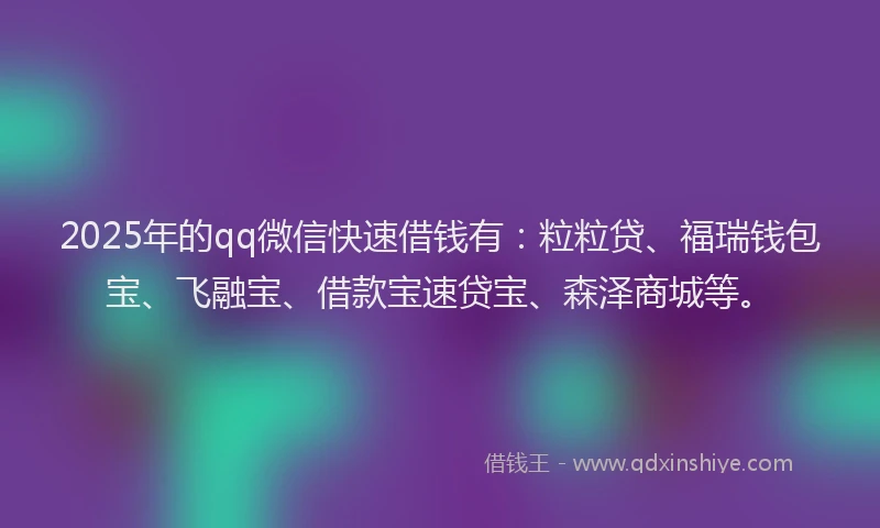 2025年的qq微信快速借钱有：粒粒贷、福瑞钱包宝、飞融宝、借款宝速贷宝、森泽商城等。
