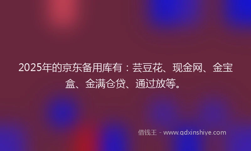 2025年的京东备用库有：芸豆花、现金网、金宝盒、金满仓贷、通过放等。