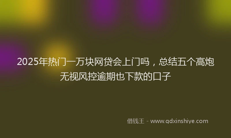 2025年热门一万块网贷会上门吗，总结五个高炮无视风控逾期也下款的口子