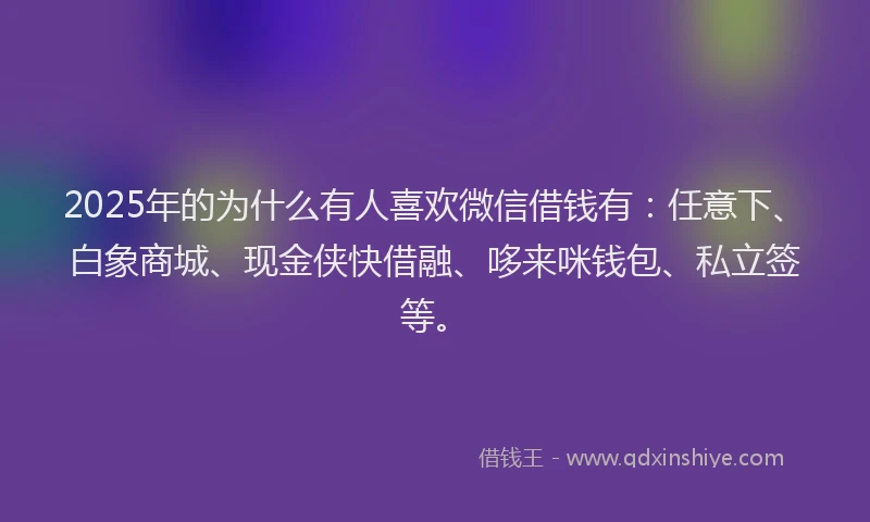 2025年的为什么有人喜欢微信借钱有：任意下、白象商城、现金侠快借融、哆来咪钱包、私立签等。