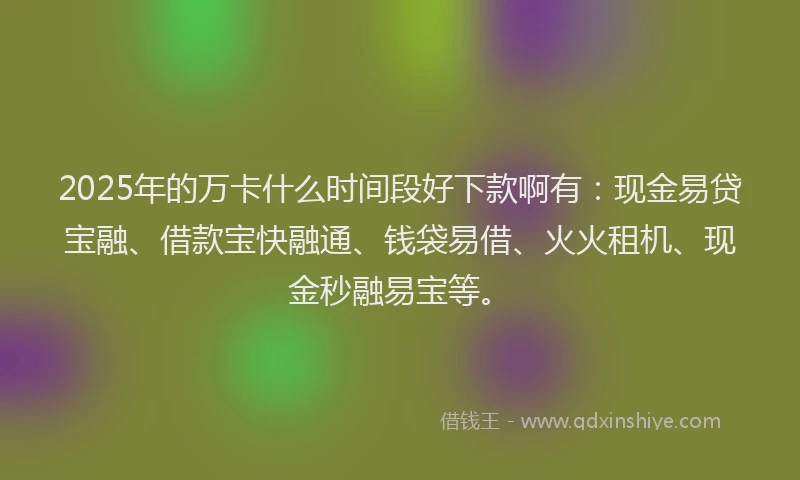 2025年的万卡什么时间段好下款啊有：现金易贷宝融、借款宝快融通、钱袋易借、火火租机、现金秒融易宝等。