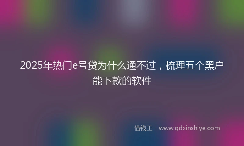 2025年热门e号贷为什么通不过，梳理五个黑户能下款的软件