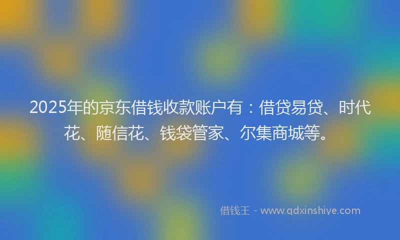 2025年的京东借钱收款账户有：借贷易贷、时代花、随信花、钱袋管家、尔集商城等。