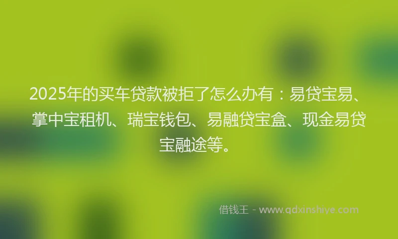 2025年的买车贷款被拒了怎么办有：易贷宝易、掌中宝租机、瑞宝钱包、易融贷宝盒、现金易贷宝融途等。