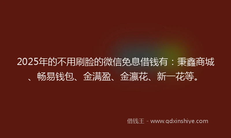 2025年的不用刷脸的微信免息借钱有：秉鑫商城、畅易钱包、金满盈、金瀛花、新一花等。