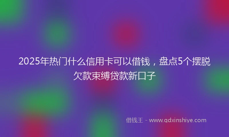 2025年热门什么信用卡可以借钱，盘点5个摆脱欠款束缚贷款新口子