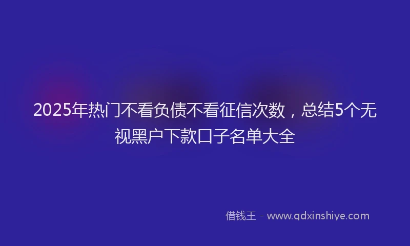 2025年热门不看负债不看征信次数，总结5个无视黑户下款口子名单大全