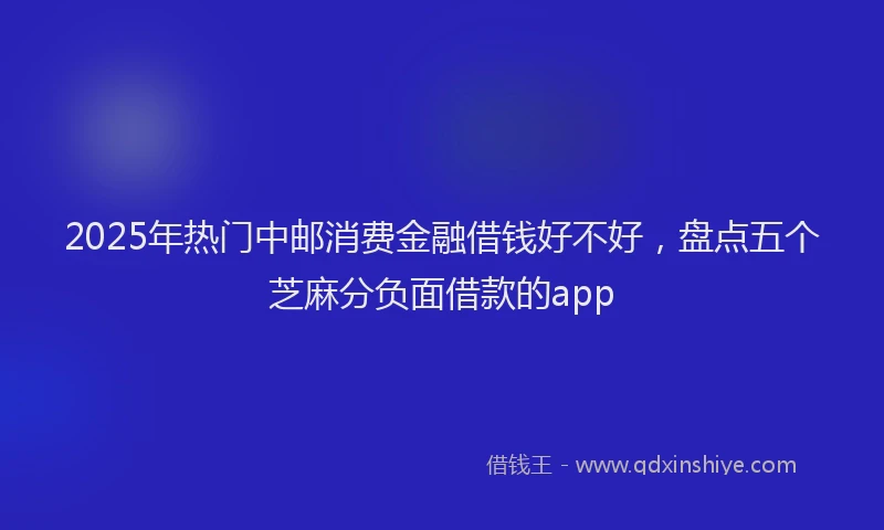 2025年热门中邮消费金融借钱好不好，盘点五个芝麻分负面借款的app
