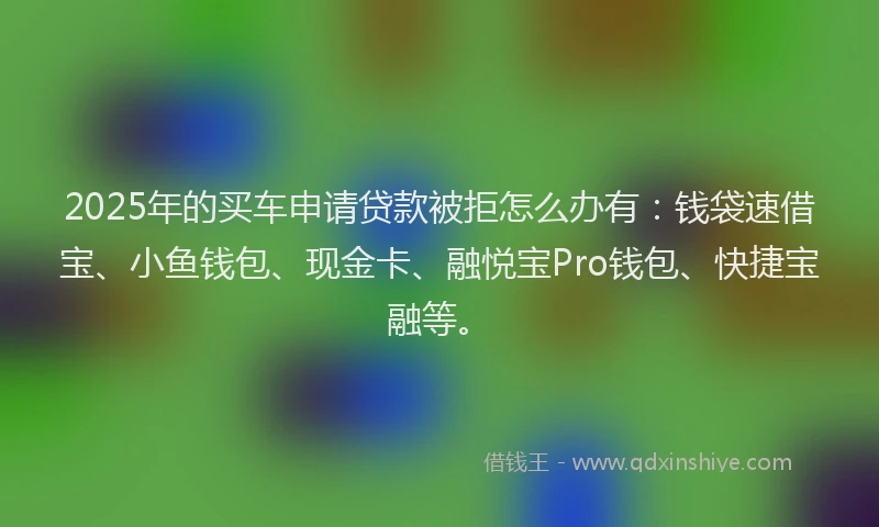 2025年的买车申请贷款被拒怎么办有：钱袋速借宝、小鱼钱包、现金卡、融悦宝Pro钱包、快捷宝融等。
