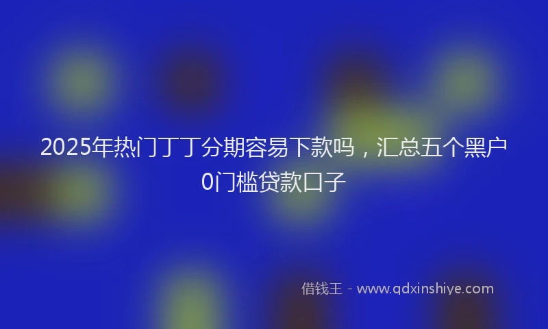 2025年热门丁丁分期容易下款吗，汇总五个黑户0门槛贷款口子
