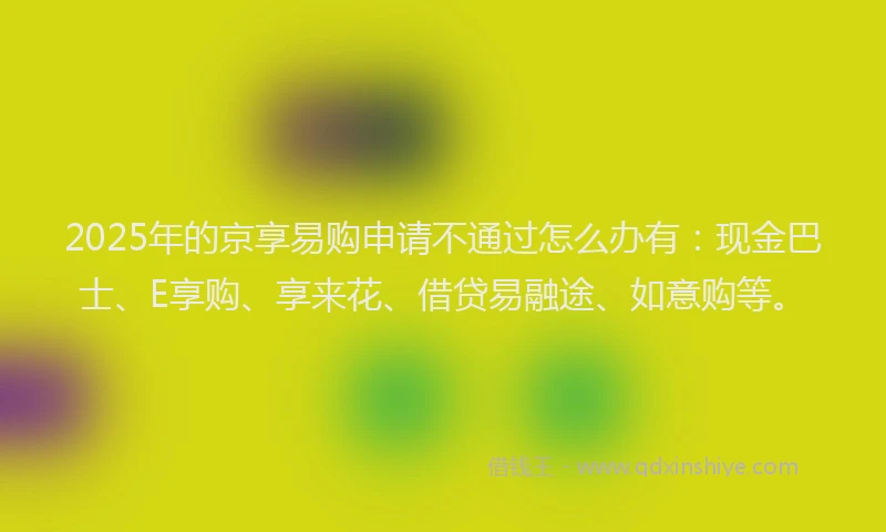 2025年的京享易购申请不通过怎么办有：现金巴士、E享购、享来花、借贷易融途、如意购等。