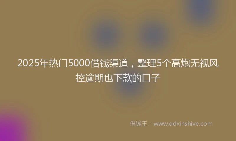 2025年热门5000借钱渠道，整理5个高炮无视风控逾期也下款的口子