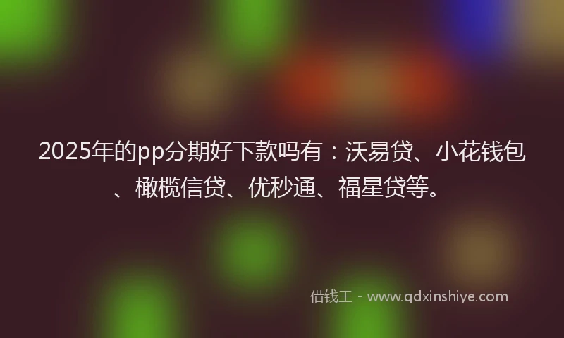 2025年的pp分期好下款吗有：沃易贷、小花钱包、橄榄信贷、优秒通、福星贷等。