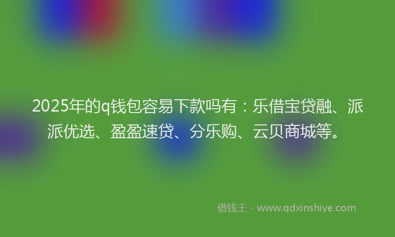 2025年的q钱包容易下款吗有：乐借宝贷融、派派优选、盈盈速贷、分乐购、云贝商城等。