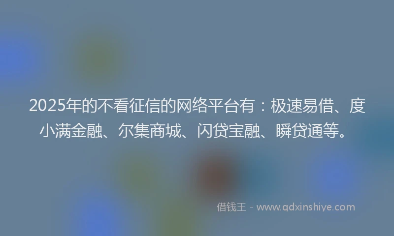 2025年的不看征信的网络平台有：极速易借、度小满金融、尔集商城、闪贷宝融、瞬贷通等。