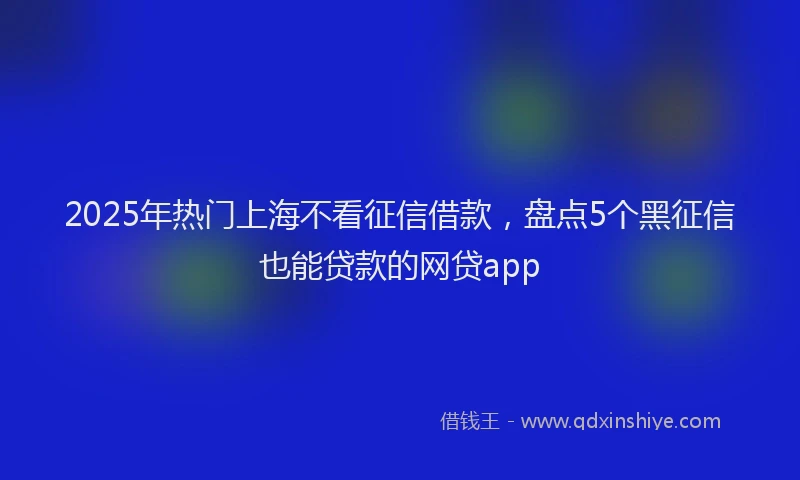 2025年热门上海不看征信借款，盘点5个黑征信也能贷款的网贷app