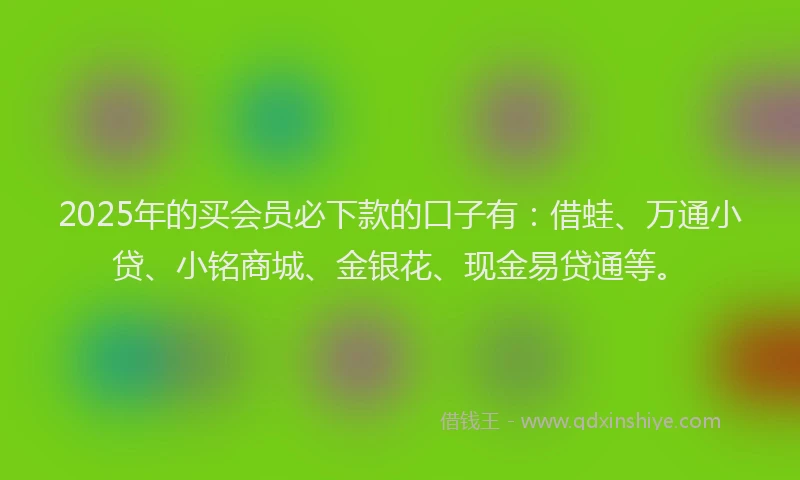 2025年的买会员必下款的口子有：借蛙、万通小贷、小铭商城、金银花、现金易贷通等。