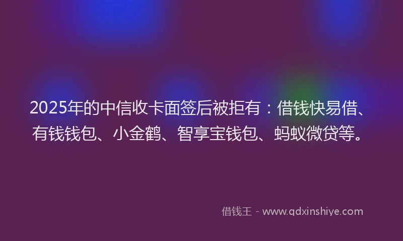 2025年的中信收卡面签后被拒有：借钱快易借、有钱钱包、小金鹤、智享宝钱包、蚂蚁微贷等。