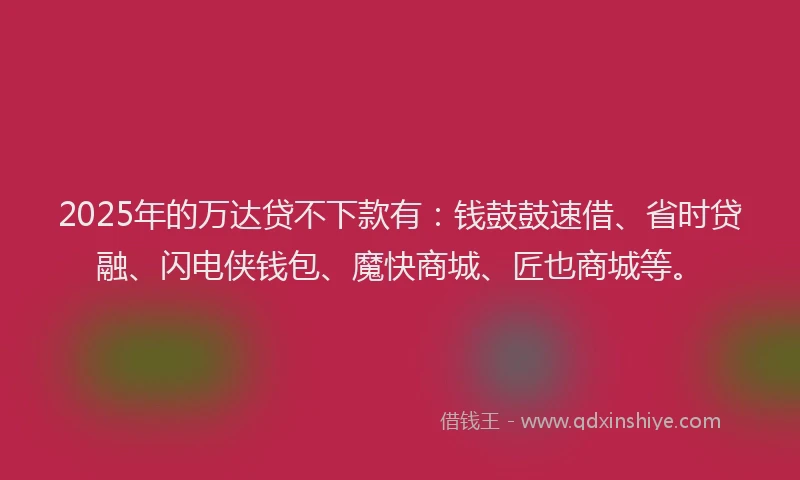 2025年的万达贷不下款有：钱鼓鼓速借、省时贷融、闪电侠钱包、魔快商城、匠也商城等。