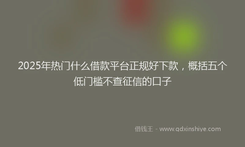 2025年热门什么借款平台正规好下款，概括五个低门槛不查征信的口子