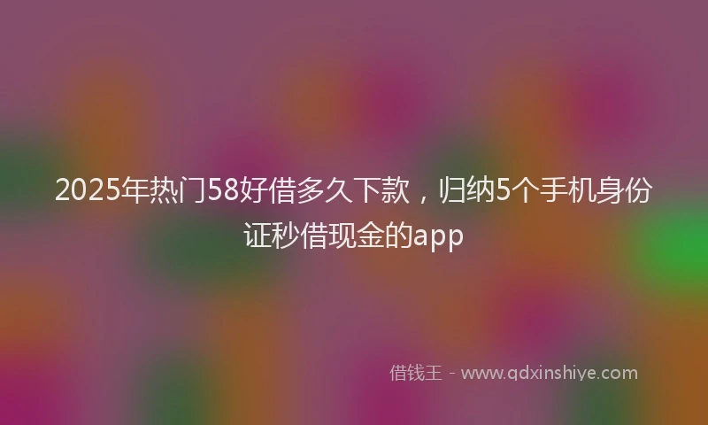2025年热门58好借多久下款，归纳5个手机身份证秒借现金的app