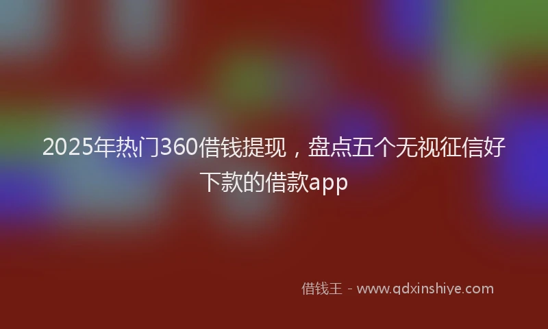2025年热门360借钱提现，盘点五个无视征信好下款的借款app
