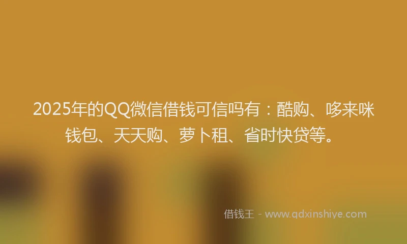 2025年的QQ微信借钱可信吗有：酷购、哆来咪钱包、天天购、萝卜租、省时快贷等。