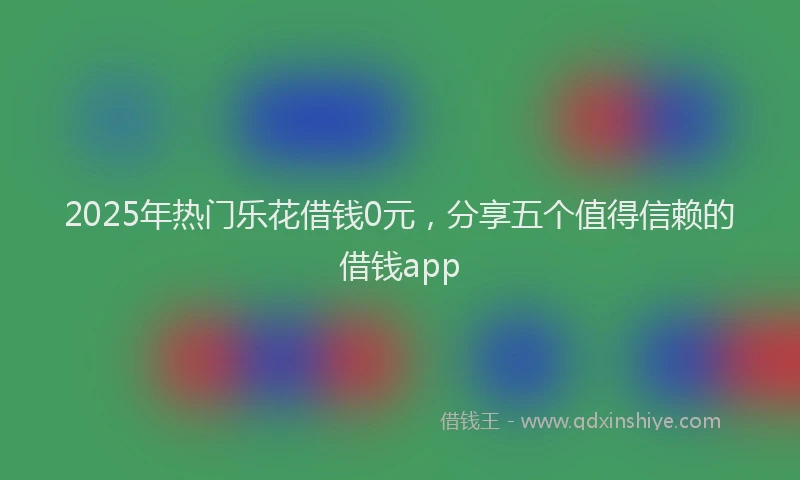 2025年热门乐花借钱0元，分享五个值得信赖的借钱app