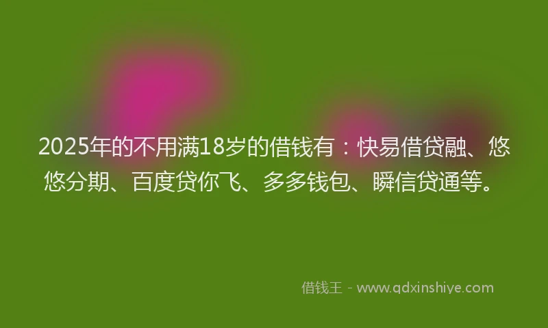 2025年的不用满18岁的借钱有：快易借贷融、悠悠分期、百度贷你飞、多多钱包、瞬信贷通等。