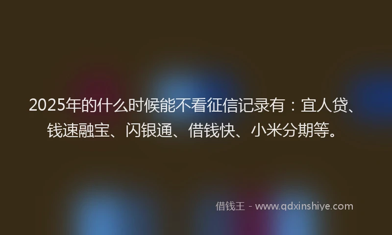 2025年的什么时候能不看征信记录有：宜人贷、钱速融宝、闪银通、借钱快、小米分期等。