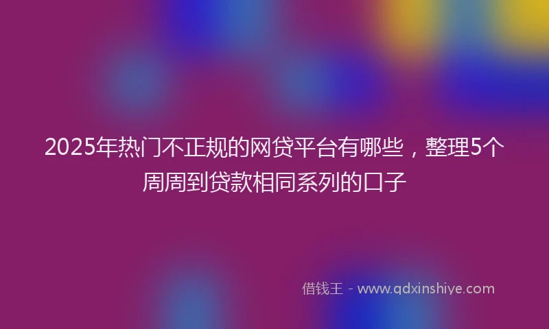 2025年热门不正规的网贷平台有哪些，整理5个周周到贷款相同系列的口子