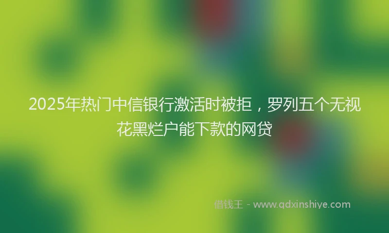 2025年热门中信银行激活时被拒，罗列五个无视花黑烂户能下款的网贷