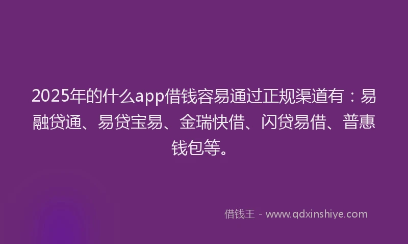 2025年的什么app借钱容易通过正规渠道有：易融贷通、易贷宝易、金瑞快借、闪贷易借、普惠钱包等。