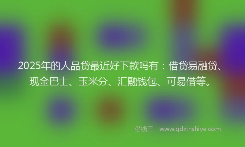 2025年的人品贷最近好下款吗有：借贷易融贷、现金巴士、玉米分、汇融钱包、可易借等。