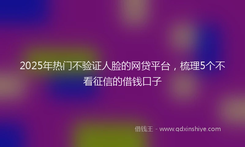 2025年热门不验证人脸的网贷平台，梳理5个不看征信的借钱口子