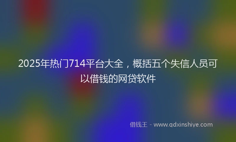 2025年热门714平台大全，概括五个失信人员可以借钱的网贷软件