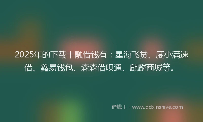 2025年的下载丰融借钱有：星海飞贷、度小满速借、鑫易钱包、森森借呗通、麒麟商城等。