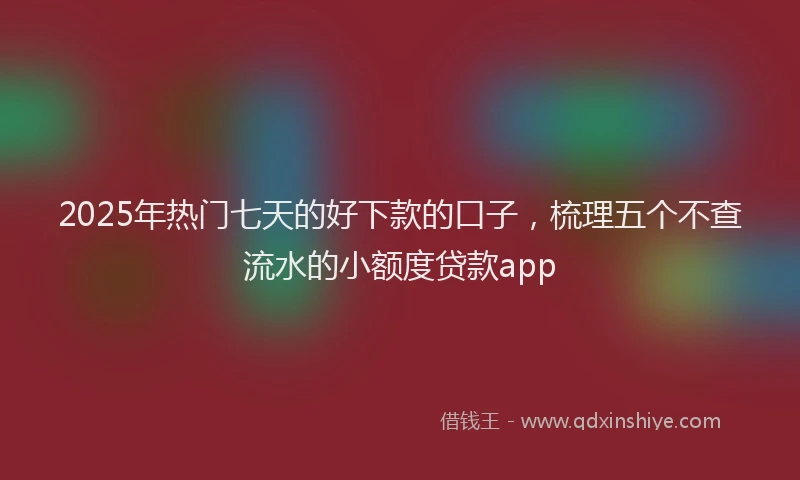 2025年热门七天的好下款的口子，梳理五个不查流水的小额度贷款app