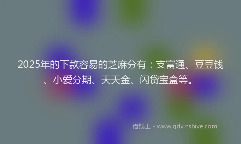 2025年的下款容易的芝麻分有：支富通、豆豆钱、小爱分期、天天金、闪贷宝盒等。