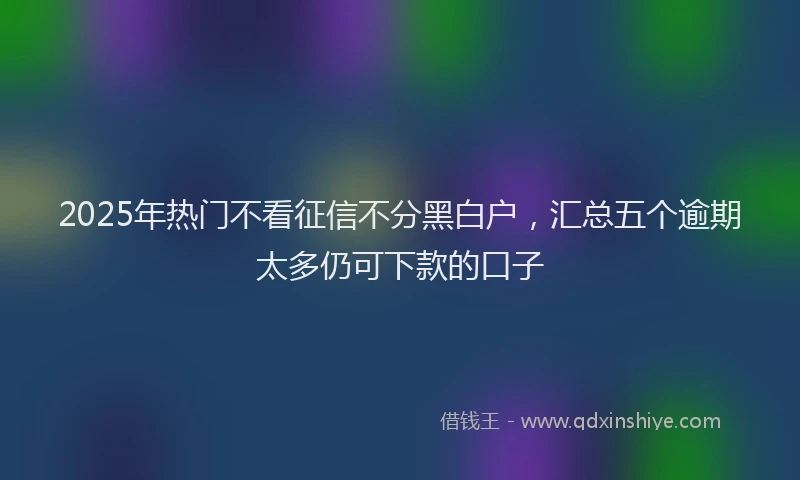 2025年热门不看征信不分黑白户，汇总五个逾期太多仍可下款的口子