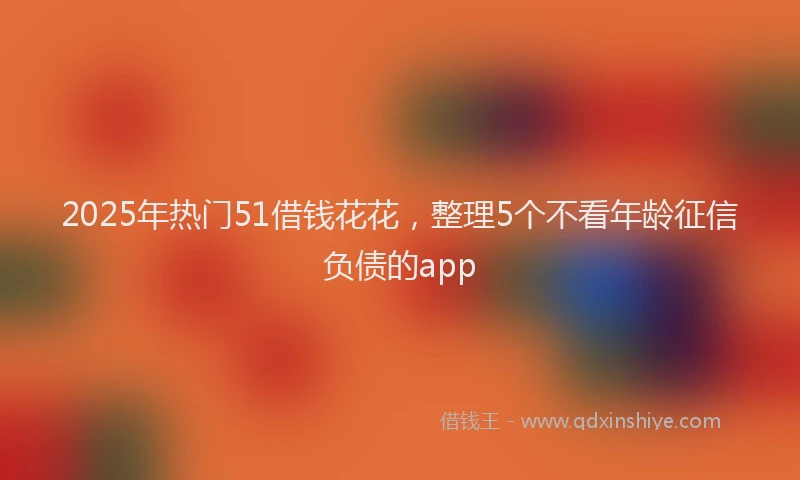 2025年热门51借钱花花，整理5个不看年龄征信负债的app