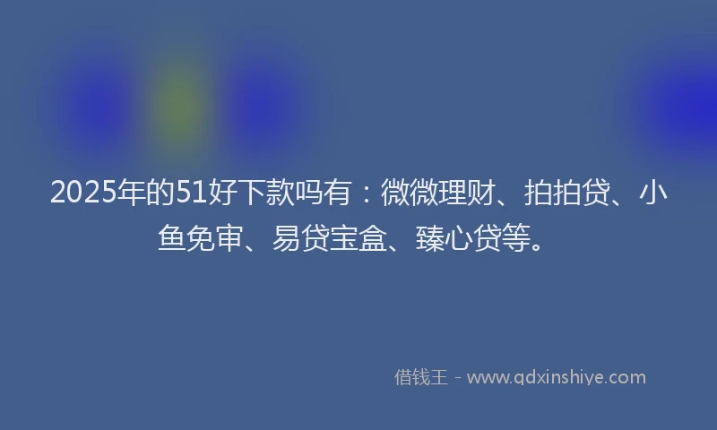 2025年的51好下款吗有：微微理财、拍拍贷、小鱼免审、易贷宝盒、臻心贷等。