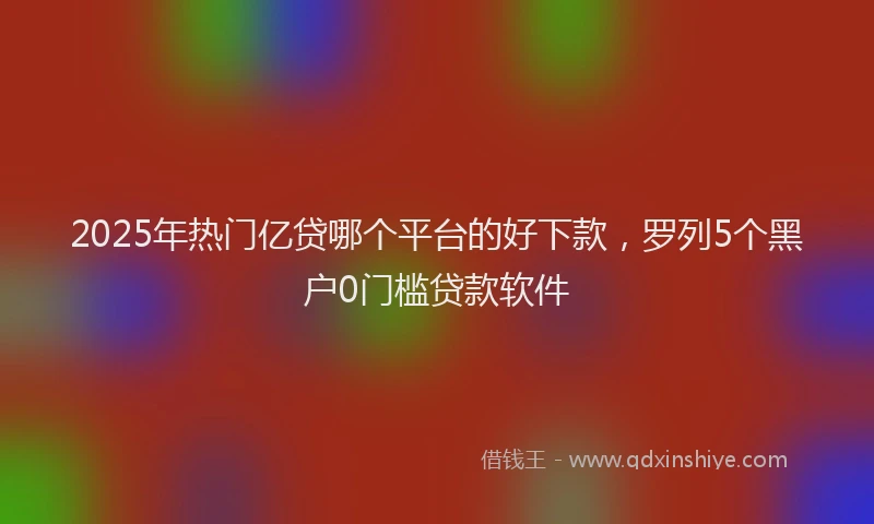2025年热门亿贷哪个平台的好下款，罗列5个黑户0门槛贷款软件
